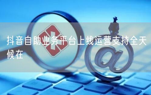 抖音自助业务平台上线运营支持全天候在