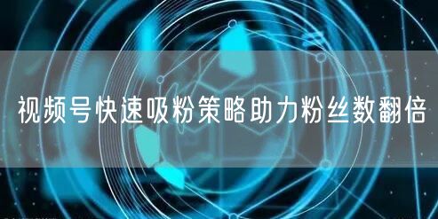 视频号快速吸粉策略助力粉丝数翻倍
