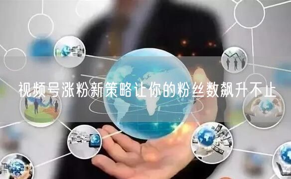 视频号涨粉新策略让你的粉丝数飙升不止