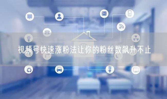 视频号快速涨粉法让你的粉丝数飙升不止