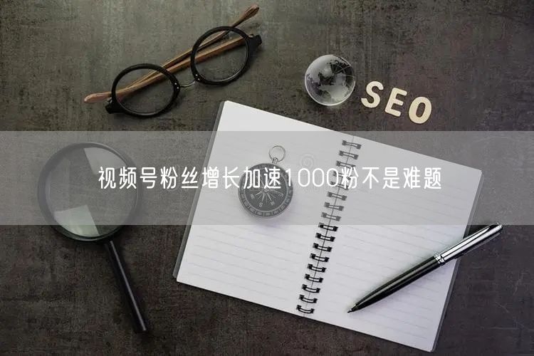 视频号粉丝增长加速1000粉不是难题