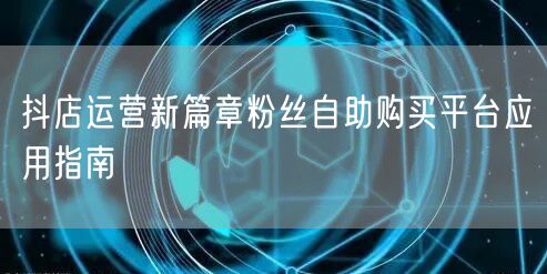抖店运营新篇章粉丝自助购买平台应用指南