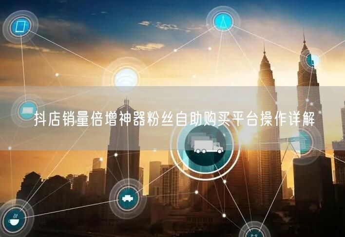 抖店销量倍增神器粉丝自助购买平台操作详解