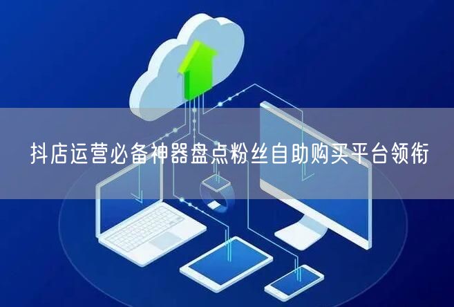 抖店运营必备神器盘点粉丝自助购买平台领衔