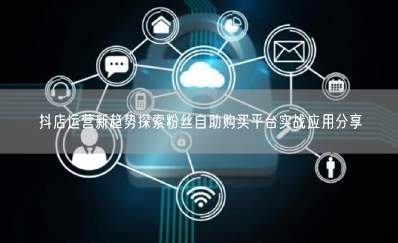 抖店运营新趋势探索粉丝自助购买平台实战应用分享