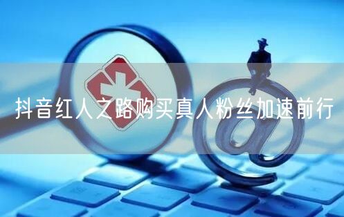 抖音红人之路购买真人粉丝加速前行