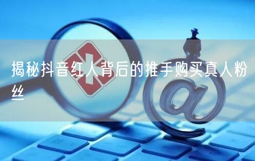 揭秘抖音红人背后的推手购买真人粉丝