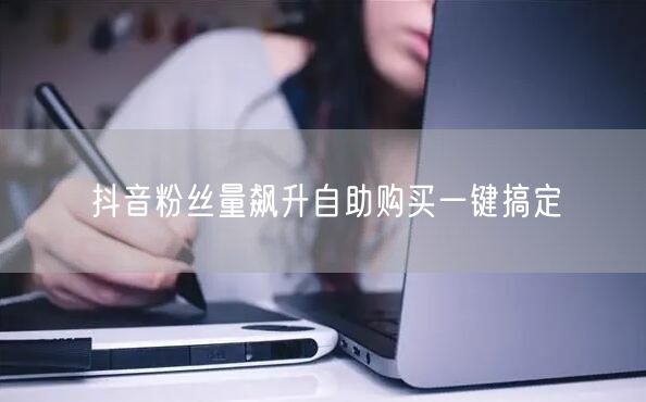 抖音粉丝量飙升自助购买一键搞定